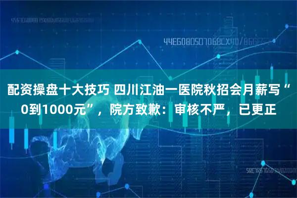 配资操盘十大技巧 四川江油一医院秋招会月薪写“0到1000元”，院方致歉：审核不严，已更正